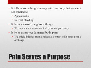 Pain Serves a Purpose
• It tells us something is wrong with our body that we can’t
see otherwise
• Appendicitis
• Internal bleeding
• It helps us avoid dangerous things
• We touch a hot stove, we feel pain, we pull away
• It helps us protect damaged body parts
• We shield injuries from accidental contact with other people
or things
 