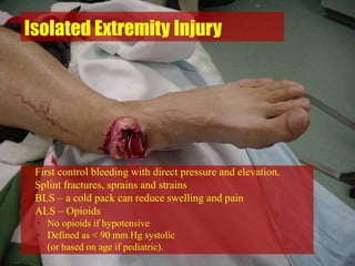 Isolated Extremity Injury
• First control bleeding with direct pressure and elevation.
• Splint fractures, sprains and strains
• BLS – a cold pack can reduce swelling and pain
• ALS – Opioids
• No opioids if hypotensive
• Defined as < 90 mm Hg systolic
• (or based on age if pediatric).
 
