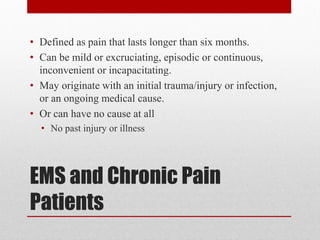 EMS and Chronic Pain
Patients
• Defined as pain that lasts longer than six months.
• Can be mild or excruciating, episodic or continuous,
inconvenient or incapacitating.
• May originate with an initial trauma/injury or infection,
or an ongoing medical cause.
• Or can have no cause at all
• No past injury or illness
 