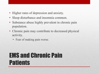 EMS and Chronic Pain
Patients
• Higher rates of depression and anxiety.
• Sleep disturbance and insomnia common.
• Substance abuse highly prevalent in chronic pain
population.
• Chronic pain may contribute to decreased physical
activity.
• Fear of making pain worse.
 