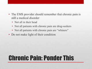 Chronic Pain: Ponder This
• The EMS provider should remember that chronic pain is
still a medical disorder
• Not all in their head
• Not all patients with chronic pain are drug-seekers
• Not all patients with chronic pain are “whiners”
• Do not make light of their condition
 