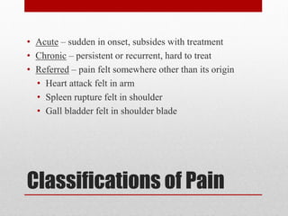 Classifications of Pain
• Acute – sudden in onset, subsides with treatment
• Chronic – persistent or recurrent, hard to treat
• Referred – pain felt somewhere other than its origin
• Heart attack felt in arm
• Spleen rupture felt in shoulder
• Gall bladder felt in shoulder blade
 