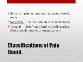 Classifications of Pain
Contd.
• Somatic – pain in muscles, ligaments, vessels,
joints
• Superficial – pain in skin, mucous membranes
• Visceral – “deep” pain, hard to localize, arises
from smooth muscles or organ systems
 
