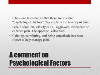 A comment on
Psychological Factors
• It has long been known that there are so called
“psychological factors” play a role in the severity of pain.
• Fear, discomfort, anxiety can all aggravate, exacerbate or
enhance pain. The opposite is also true.
• Calming, comforting, and being empathetic has been
shown to help manage pain.
 