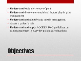 Objectives
• Understand basic physiology of pain
• Understand the role non-traditional factors play in pain
management
• Understand and avoid biases in pain management
• Assess a patient’s pain
• Understand and apply ACCESS SWO guidelines on
pain management to everyday patient care situations.
 