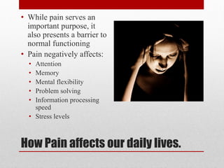 How Pain affects our daily lives.
• While pain serves an
important purpose, it
also presents a barrier to
normal functioning
• Pain negatively affects:
• Attention
• Memory
• Mental flexibility
• Problem solving
• Information processing
speed
• Stress levels
 