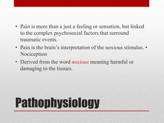 Pathophysiology
• Pain is more than a just a feeling or sensation, but linked
to the complex psychosocial factors that surround
traumatic events.
• Pain is the brain’s interpretation of the noxious stimulus. •
Nociception
• Derived from the word noxious meaning harmful or
damaging to the tissues.
 