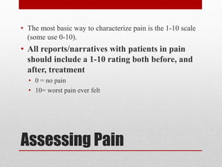 Assessing Pain
• The most basic way to characterize pain is the 1-10 scale
(some use 0-10).
• All reports/narratives with patients in pain
should include a 1-10 rating both before, and
after, treatment
• 0 = no pain
• 10= worst pain ever felt
 