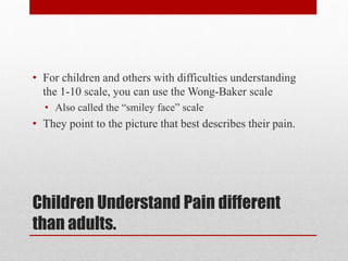 Children Understand Pain different
than adults.
• For children and others with difficulties understanding
the 1-10 scale, you can use the Wong-Baker scale
• Also called the “smiley face” scale
• They point to the picture that best describes their pain.
 