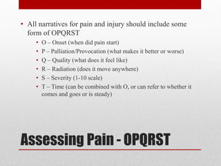 Assessing Pain - OPQRST
• All narratives for pain and injury should include some
form of OPQRST
• O – Onset (when did pain start)
• P – Palliation/Provocation (what makes it better or worse)
• Q – Quality (what does it feel like)
• R – Radiation (does it move anywhere)
• S – Severity (1-10 scale)
• T – Time (can be combined with O, or can refer to whether it
comes and goes or is steady)
 