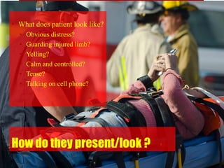 How do they present/look ?
• What does patient look like?
• Obvious distress?
• Guarding injured limb?
• Yelling?
• Calm and controlled?
• Tense?
• Talking on cell phone?
 