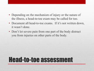Head-to-toe assessment
• Depending on the mechanism of injury or the nature of
the illness, a head-to-toe exam may be called for too.
• Document all head-to-toe exams. If it’s not written down,
it wasn’t done.
• Don’t let severe pain from one part of the body distract
you from injuries on other parts of the body.
 