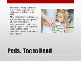 Peds. Toe to Head
• Sometime starting at the toes
and working your way up to
the head works better with
kids.
• May be less likely to freak out.
• Kids are the kings and queens
of distracting injuries.
• They don’t understand why a
bloody finger is less important
than a deformed leg.
• Take extra care in examining a
child in pain
 