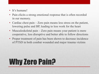 Why Zero Pain?
• It’s humane!
• Pain elicits a strong emotional response that is often recorded
in our memory.
• Cardiac chest pain – Zero pain means less stress on the patient,
lowering pulse and BP, leading to less work for the heart
• Musculoskeletal pain – Zero pain means your patient is more
cooperative, less disruptive and better able to follow directions
• Proper treatment of pain has been shown to decrease incidence
of PTSD in both combat wounded and major trauma victims
 