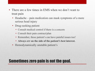 Sometimes zero pain is not the goal.
• There are a few times in EMS when we don’t want to
treat pain
• Headache – pain medication can mask symptoms of a more
serious head injury
• Drug-seeking patient
• Consult medical control if there is a concern
• Consult their pain contract/plan
• Remember, these patient’s can have painful issues too!
• Always err on the side of the patient’s best interest.
• Hemodynamically unstable patient’s
 