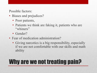 Why are we not treating pain?
Possible factors:
• Biases and prejudices?
• Poor patients,
• Patients we think are faking it, patients who are
“whiners”
• Gender?
• Fear of medication administration?
• Giving narcotics is a big responsibility, especially
if we are not comfortable with our skills and math
ability
 