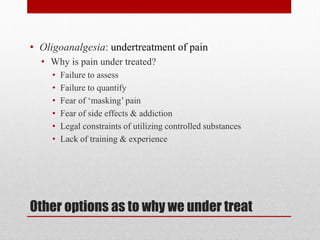 Other options as to why we under treat
• Oligoanalgesia: undertreatment of pain
• Why is pain under treated?
• Failure to assess
• Failure to quantify
• Fear of ‘masking’ pain
• Fear of side effects & addiction
• Legal constraints of utilizing controlled substances
• Lack of training & experience
 