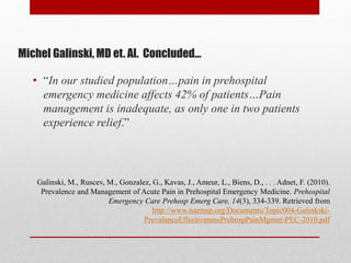 Michel Galinski, MD et. Al. Concluded…
• “In our studied population…pain in prehospital
emergency medicine affects 42% of patients…Pain
management is inadequate, as only one in two patients
experience relief.”
Galinski, M., Ruscev, M., Gonzalez, G., Kavas, J., Ameur, L., Biens, D., . . . Adnet, F. (2010).
Prevalence and Management of Acute Pain in Prehospital Emergency Medicine. Prehospital
Emergency Care Prehosp Emerg Care, 14(3), 334-339. Retrieved from
http://www.naemsp.org/Documents/Topic004-Galinkski-
PrevalanceEffectivenessPrehospPainMgmnt-PEC-2010.pdf
 