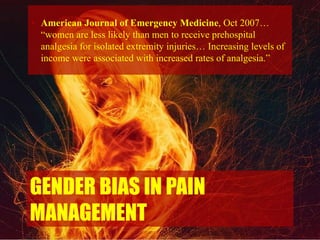 GENDER BIAS IN PAIN
MANAGEMENT
• American Journal of Emergency Medicine, Oct 2007…
“women are less likely than men to receive prehospital
analgesia for isolated extremity injuries… Increasing levels of
income were associated with increased rates of analgesia.”
 