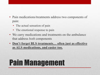Pain Management
• Pain medications/treatments address two components of
pain:
• The actual sensation of pain
• The emotional response to pain
• We carry medications and treatments on the ambulance
that address both components
• Don’t forget BLS treatments… often just as effective
as ALS medications, and easier too.
 