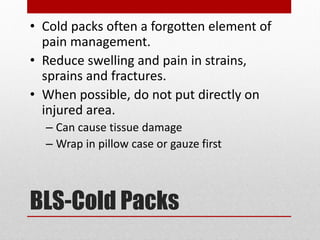 BLS-Cold Packs
• Cold packs often a forgotten element of
pain management.
• Reduce swelling and pain in strains,
sprains and fractures.
• When possible, do not put directly on
injured area.
– Can cause tissue damage
– Wrap in pillow case or gauze first
 