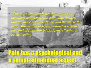 Pain has a psychological and
a social-situational aspect
• “There is a common belief that wounds are
inevitably associated with pain, and, further,
that the more extensive the wound the worse the
pain. Observation of freshly wounded men in
the combat zone showed this generalization to
be misleading…..”
 