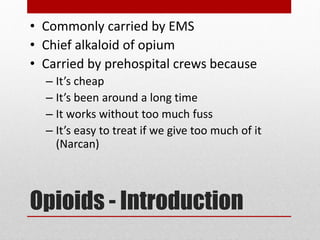 Opioids - Introduction
• Commonly carried by EMS
• Chief alkaloid of opium
• Carried by prehospital crews because
– It’s cheap
– It’s been around a long time
– It works without too much fuss
– It’s easy to treat if we give too much of it
(Narcan)
 