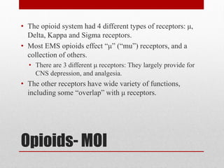 Opioids- MOI
• The opioid system had 4 different types of receptors: μ,
Delta, Kappa and Sigma receptors.
• Most EMS opioids effect “μ” (“mu”) receptors, and a
collection of others.
• There are 3 different μ receptors: They largely provide for
CNS depression, and analgesia.
• The other receptors have wide variety of functions,
including some “overlap” with μ receptors.
 