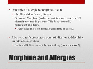 Morphine and Allergies
• Don’t give if allergic to morphine….duh!
• Use Dilaudid or Fentanyl instead
• Be aware: Morphine (and other opioids) can cause a small
histamine release in patients. This is not normally
considered an allergy.
• Itchy nose: This is not normally considered an allergy.
• Allergy to sulfa drugs not a contra-indication to Morphine
Sulfate administration
• Sulfa and Sulfate are not the same thing (not even close!)
 
