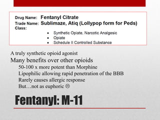 Fentanyl: M-11
A truly synthetic opioid agonist
Many benefits over other opioids
50-100 x more potent than Morphine
Lipophilic allowing rapid penetration of the BBB
Rarely causes allergic response
But…not as euphoric 
 