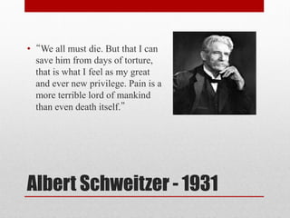 Albert Schweitzer - 1931
• “We all must die. But that I can
save him from days of torture,
that is what I feel as my great
and ever new privilege. Pain is a
more terrible lord of mankind
than even death itself.”
 