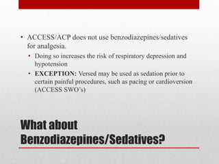 What about
Benzodiazepines/Sedatives?
• ACCESS/ACP does not use benzodiazepines/sedatives
for analgesia.
• Doing so increases the risk of respiratory depression and
hypotension
• EXCEPTION: Versed may be used as sedation prior to
certain painful procedures, such as pacing or cardioversion
(ACCESS SWO’s)
 