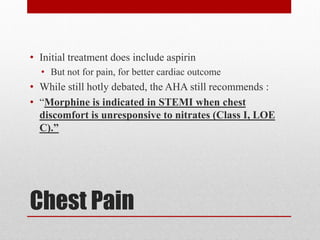 Chest Pain
• Initial treatment does include aspirin
• But not for pain, for better cardiac outcome
• While still hotly debated, the AHA still recommends :
• “Morphine is indicated in STEMI when chest
discomfort is unresponsive to nitrates (Class I, LOE
C).”
 
