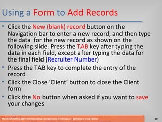 Using a  Form  to  Add Records Click the  New (blank) record  button on the Navigation bar to enter a new record, and then type the data  for the new record as shown on the following slide. Press the  TAB  key after typing the data in each field, except after typing the data for the final field ( Recruiter Number ) Press the TAB key to complete the entry of the record Click the Close ‘Client’ button to close the Client form Click the  No  button when asked if you want to  save  your changes Microsoft Office 2007: Introductory Concepts and Techniques - Windows Vista Edition 
