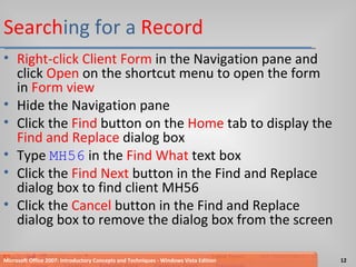 Search ing for a  Record Right-click Client Form  in the Navigation pane and click  Open  on the shortcut menu to open the form in  Form view Hide the Navigation pane Click the  Find  button on the  Home  tab to display the  Find and Replace  dialog box Type  MH56  in the  Find What  text box Click the  Find Next  button in the Find and Replace dialog box to find client MH56 Click the  Cancel  button in the Find and Replace dialog box to remove the dialog box from the screen Microsoft Office 2007: Introductory Concepts and Techniques - Windows Vista Edition 