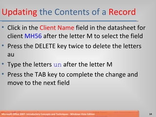 Updating  the Contents of a  Record Click in the  Client Name  field in the datasheet for client  MH56  after the letter M to select the field Press the DELETE key twice to delete the letters au Type the letters  un  after the letter M Press the TAB key to complete the change and move to the next field Microsoft Office 2007: Introductory Concepts and Techniques - Windows Vista Edition 
