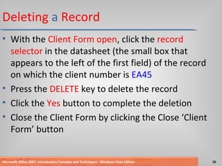 Deleting  a  Record With the  Client Form open , click the  record selector  in the datasheet (the small box that appears to the left of the first field) of the record on which the client number is  EA45 Press the  DELETE  key to delete the record Click the  Yes  button to complete the deletion Close the Client Form by clicking the Close ‘Client Form’ button Microsoft Office 2007: Introductory Concepts and Techniques - Windows Vista Edition 