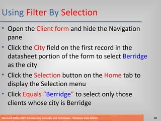 Using  Filter  By  Selection Open the  Client form  and hide the Navigation pane Click the  City  field on the first record in the datasheet portion of the form to select  Berridge  as the city Click the  Selection  button on the  Home  tab to display the Selection menu Click  Equals “ Berridge ”  to select only those clients whose city is Berridge Microsoft Office 2007: Introductory Concepts and Techniques - Windows Vista Edition 