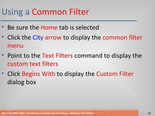 Using a  Common   Filter Be sure the  Home  tab is selected Click the  City   arrow  to display the  common filter menu Point to the  Text Filters  command to display the  custom text filters Click  Begins With  to display the  Custom Filter  dialog box Microsoft Office 2007: Introductory Concepts and Techniques - Windows Vista Edition 