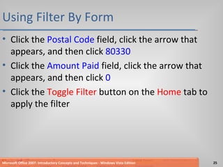 Using Filter By Form Click the  Postal Code  field, click the arrow that appears, and then click  80330 Click the  Amount Paid  field, click the arrow that appears, and then click  0 Click the  Toggle Filter  button on the  Home  tab to apply the filter Microsoft Office 2007: Introductory Concepts and Techniques - Windows Vista Edition 
