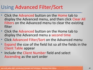 Using  Advanced Filter/Sort Click the  Advanced  button on the  Home  tab to display the Advanced menu, and then click  Clear All Filters  on the Advanced menu to clear the existing filter Click the  Advanced  button on the Home tab to display the Advanced menu a  second time Click  Advanced Filter/Sort  on the Advanced menu Expand  the size of the field list so all the fields in the  Client Table  appear Include the  Client Number  field and select  Ascending  as the sort order Microsoft Office 2007: Introductory Concepts and Techniques - Windows Vista Edition 