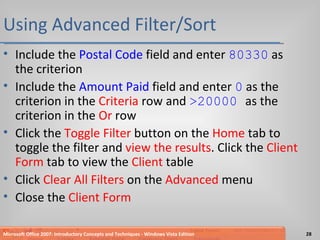 Using Advanced Filter/Sort Include the  Postal Code  field and enter  80330  as the criterion Include the  Amount Paid  field and enter  0  as the criterion in the  Criteria  row and  >20000  as the criterion in the  Or  row Click the  Toggle Filter  button on the  Home  tab to toggle the filter and  view the results . Click the  Client Form  tab to view the  Client  table Click  Clear All Filters  on the  Advanced  menu Close the  Client Form Microsoft Office 2007: Introductory Concepts and Techniques - Windows Vista Edition 