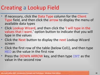 Creating  a  Lookup   Field If necessary, click the  Data Type  column for the  Client Type  field, and then click the  arrow  to display the menu of available data types Click  Lookup Wizard , and then click the  ‘I will type in the values that I want .’ option button to indicate that you will type in the values Click the  Next  button to display the  next  Lookup Wizard screen Click the first row of the table (below Col1), and then type  MED  as the value in the first row Press the  DOWN ARROW  key, and then type  DNT  as the value in the second row Microsoft Office 2007: Introductory Concepts and Techniques - Windows Vista Edition 