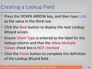 Creating a Lookup Field Press the DOWN ARROW key, and then type  LAB  as the value in the third row Click the  Next  button to display the next Lookup Wizard screen Ensure  Client Type  is entered as the label for the lookup column and that the  Allow Multiple Values  check box is  NOT checked Click the  Finish  button to complete the definition of the Lookup Wizard field Microsoft Office 2007: Introductory Concepts and Techniques - Windows Vista Edition 