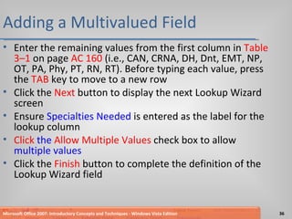 Adding a Multivalued Field Enter the remaining values from the first column in  Table 3–1  on page  AC 160  (i.e., CAN, CRNA, DH, Dnt, EMT, NP, OT, PA, Phy, PT, RN, RT). Before typing each value, press the  TAB  key to move to a new row Click the  Next  button to display the next Lookup Wizard screen Ensure  Specialties Needed  is entered as the label for the lookup column Click   the  Allow Multiple Values  check box to allow  multiple values Click the  Finish  button to complete the definition of the Lookup Wizard field Microsoft Office 2007: Introductory Concepts and Techniques - Windows Vista Edition 