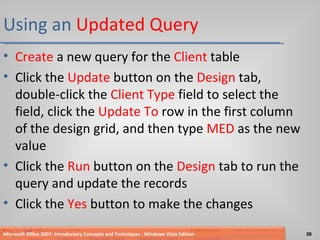 Using an  Updated Query Create  a new query for the  Client  table Click the  Update  button on the  Design  tab, double-click the  Client Type  field to select the field, click the  Update To  row in the first column of the design grid, and then type  MED  as the new value Click the  Run  button on the  Design  tab to run the query and update the records Click the  Yes  button to make the changes Microsoft Office 2007: Introductory Concepts and Techniques - Windows Vista Edition 