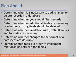 Plan Ahead Determine when it is necessary to add, change, or delete records in a database Determine whether you should filter records Determine whether additional fields are necessary or whether existing fields should be deleted Determine whether validation rules, default values, and formats are necessary Determine whether changes to the format of a datasheet are desirable Identify related tables in order to implement relationships between the tables Microsoft Office 2007: Introductory Concepts and Techniques - Windows Vista Edition 