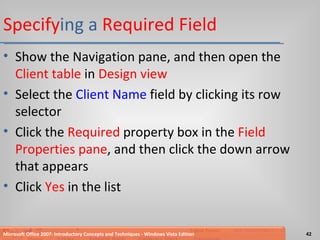 Specify ing a  Required Field Show the Navigation pane, and then open the  Client table  in  Design view Select the  Client Name  field by clicking its row selector Click the  Required  property box in the  Field Properties pane , and then click the down arrow that appears Click  Yes  in the list Microsoft Office 2007: Introductory Concepts and Techniques - Windows Vista Edition 