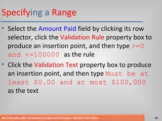 Specify ing a  Range Select the  Amount Paid  field by clicking its row selector, click the  Validation Rule  property box to produce an insertion point, and then type  >=0 and <=100000  as the rule Click the  Validation Text  property box to produce an insertion point, and then type  Must be at least $0.00 and at most $100,000   as the text Microsoft Office 2007: Introductory Concepts and Techniques - Windows Vista Edition 