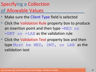 Specify ing a  Collection  of  Allowable Values Make sure the  Client Type  field is selected Click the  Validation Rule  property box to produce an insertion point and then type  =MED or =DNT or =LAB   as the validation rule Click the  Validation Text  property box and then type  Must be MED, DNT, or LAB  as the validation text Microsoft Office 2007: Introductory Concepts and Techniques - Windows Vista Edition 